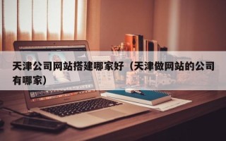 自贡天津公司网站搭建哪家好（天津做网站的公司有哪家）